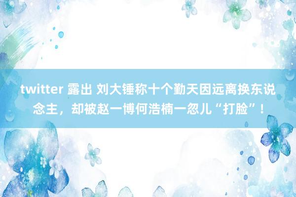 twitter 露出 刘大锤称十个勤天因远离换东说念主，却被赵一博何浩楠一忽儿“打脸”！