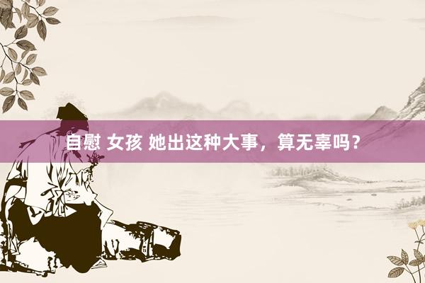 自慰 女孩 她出这种大事，算无辜吗？