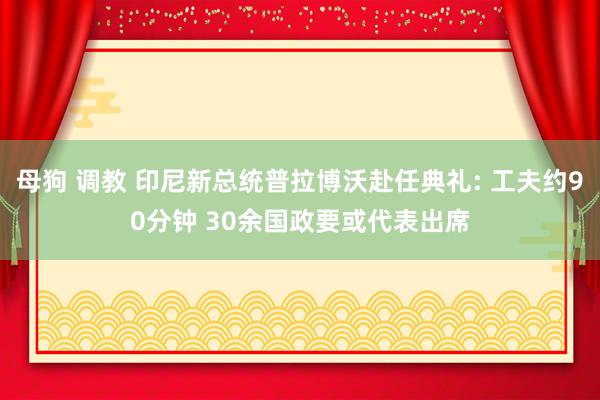 母狗 调教 印尼新总统普拉博沃赴任典礼: 工夫约90分钟 30余国政要或代表出席