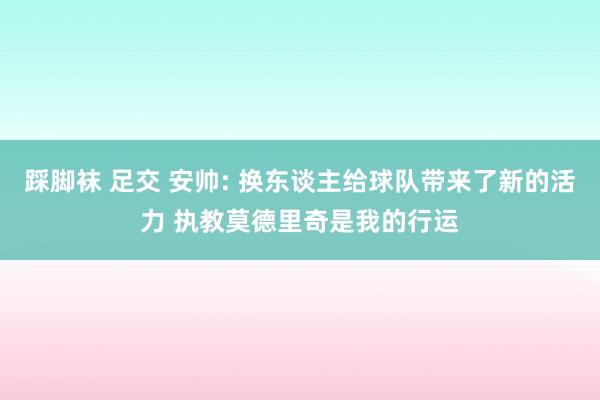 踩脚袜 足交 安帅: 换东谈主给球队带来了新的活力 执教莫德里奇是我的行运