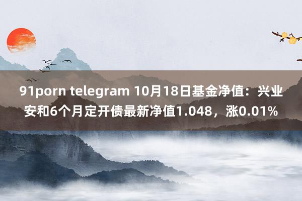 91porn telegram 10月18日基金净值：兴业安和6个月定开债最新净值1.048，涨0.01%