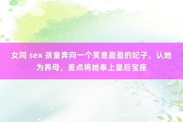 女同 sex 孩童奔向一个笑意盈盈的妃子，认她为养母，差点将她奉上皇后宝座