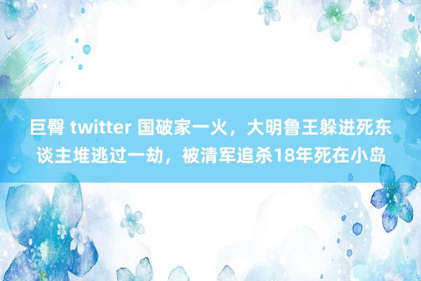 巨臀 twitter 国破家一火，大明鲁王躲进死东谈主堆逃过一劫，被清军追杀18年死在小岛