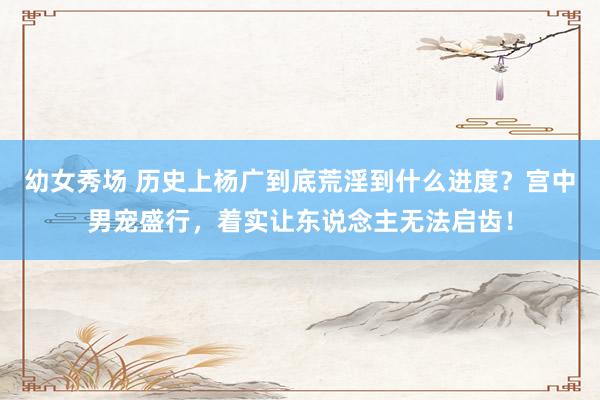 幼女秀场 历史上杨广到底荒淫到什么进度？宫中男宠盛行，着实让东说念主无法启齿！