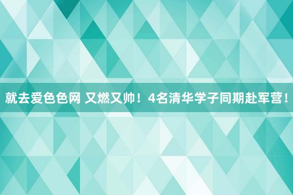 就去爱色色网 又燃又帅！4名清华学子同期赴军营！