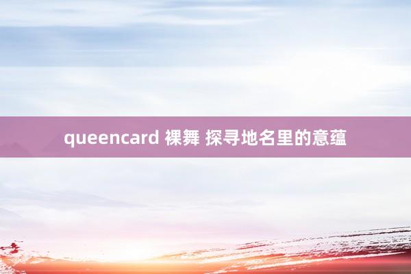 queencard 裸舞 探寻地名里的意蕴