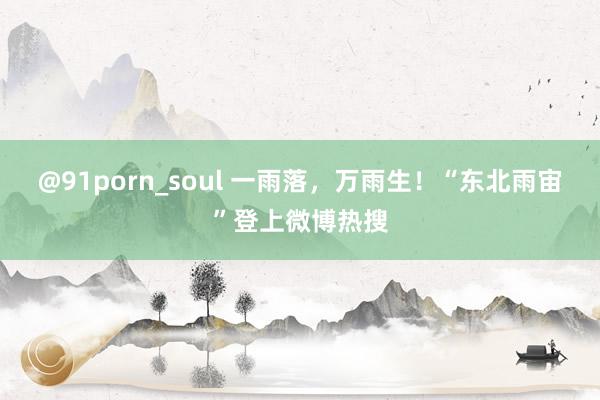 @91porn_soul 一雨落，万雨生！“东北雨宙”登上微博热搜