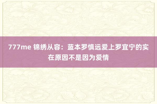 777me 锦绣从容：蓝本罗慎远爱上罗宜宁的实在原因不是因为爱情