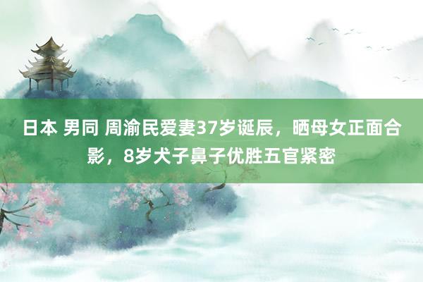 日本 男同 周渝民爱妻37岁诞辰，晒母女正面合影，8岁犬子鼻子优胜五官紧密