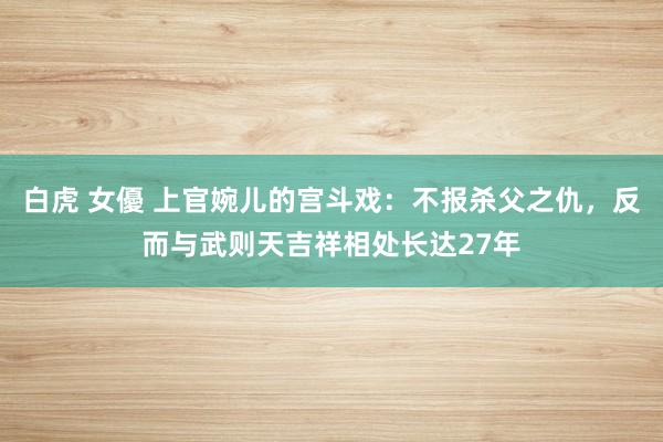 白虎 女優 上官婉儿的宫斗戏：不报杀父之仇，反而与武则天吉祥相处长达27年