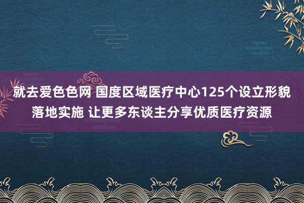 就去爱色色网 国度区域医疗中心125个设立形貌落地实施 让更多东谈主分享优质医疗资源