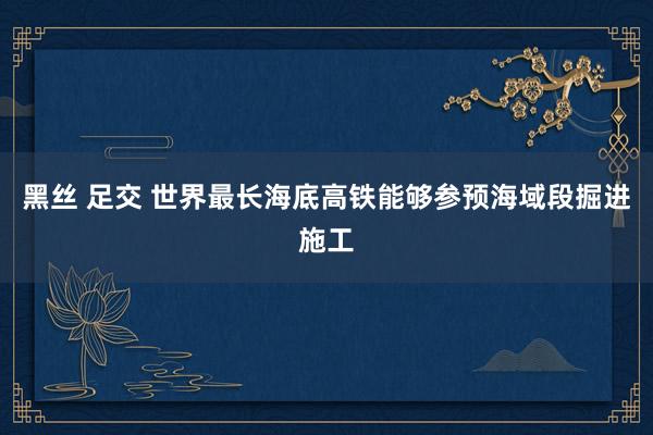 黑丝 足交 世界最长海底高铁能够参预海域段掘进施工