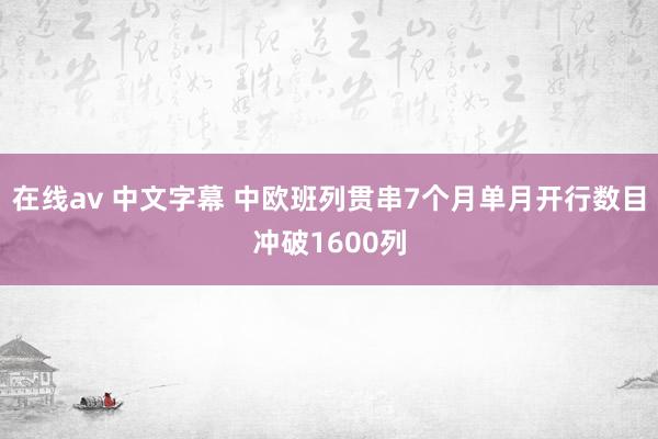 在线av 中文字幕 中欧班列贯串7个月单月开行数目冲破1600列