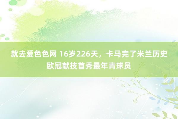 就去爱色色网 16岁226天，卡马完了米兰历史欧冠献技首秀最年青球员