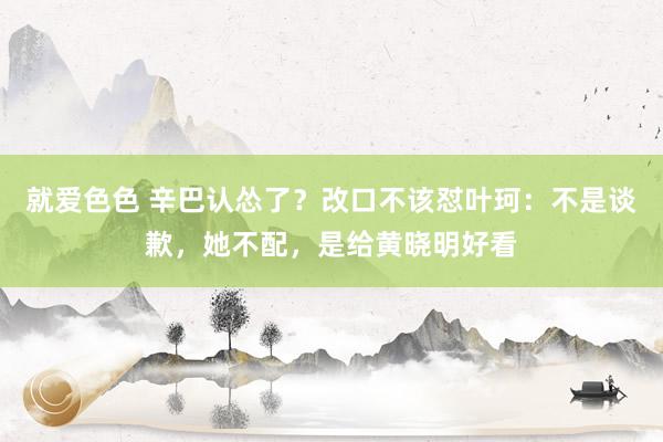 就爱色色 辛巴认怂了？改口不该怼叶珂：不是谈歉，她不配，是给黄晓明好看