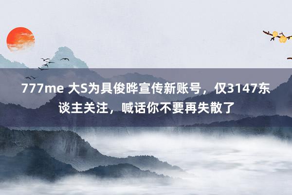 777me 大S为具俊晔宣传新账号，仅3147东谈主关注，喊话你不要再失散了