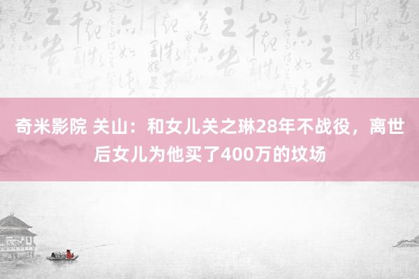 奇米影院 关山：和女儿关之琳28年不战役，离世后女儿为他买了400万的坟场