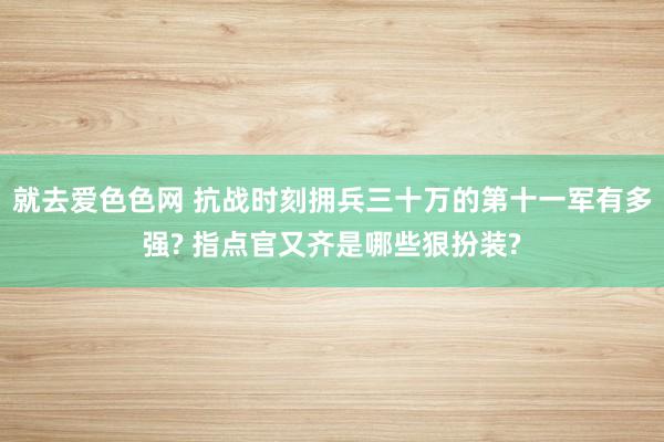 就去爱色色网 抗战时刻拥兵三十万的第十一军有多强? 指点官又齐是哪些狠扮装?