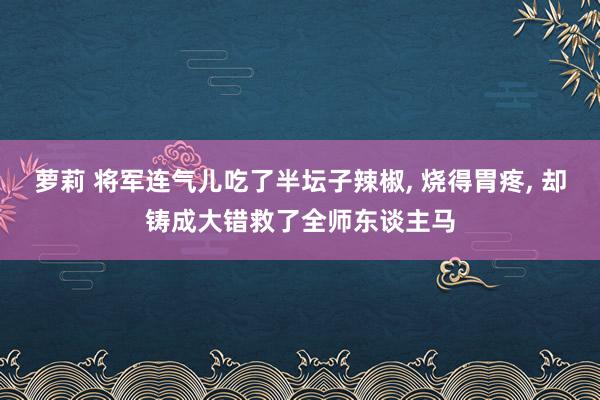 萝莉 将军连气儿吃了半坛子辣椒， 烧得胃疼， 却铸成大错救了全师东谈主马