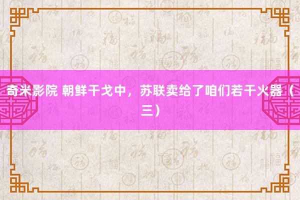 奇米影院 朝鲜干戈中，苏联卖给了咱们若干火器（三）