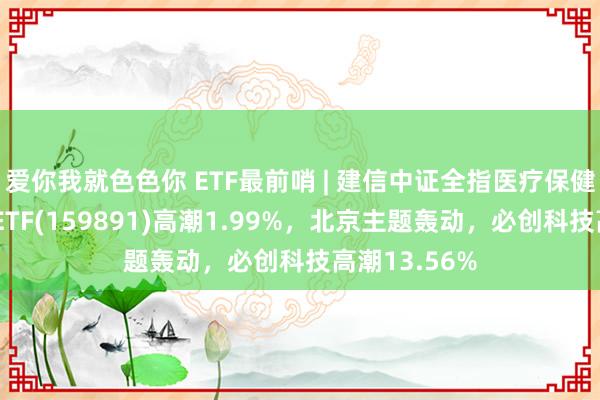 爱你我就色色你 ETF最前哨 | 建信中证全指医疗保健开拓与办事ETF(159891)高潮1.99%，北京主题轰动，必创科技高潮13.56%