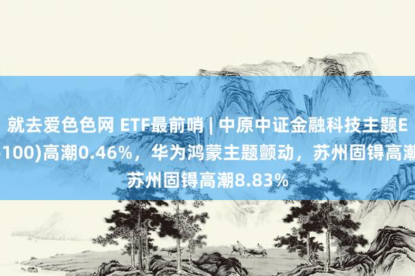 就去爱色色网 ETF最前哨 | 中原中证金融科技主题ETF(516100)高潮0.46%，华为鸿蒙主题颤动，苏州固锝高潮8.83%