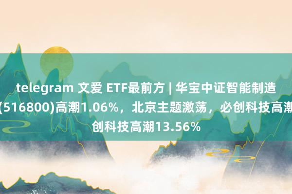 telegram 文爱 ETF最前方 | 华宝中证智能制造主题ETF(516800)高潮1.06%，北京主题激荡，必创科技高潮13.56%