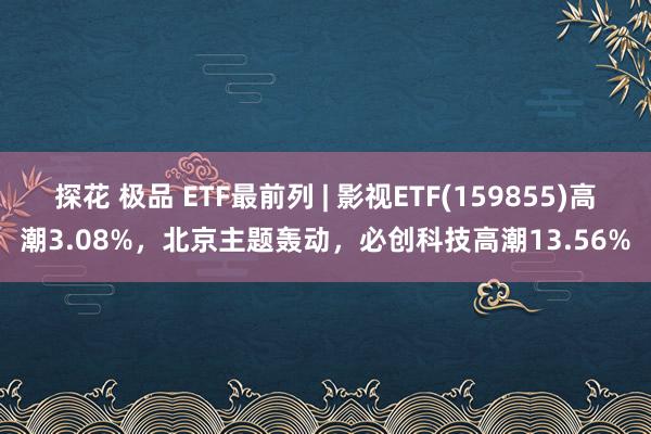 探花 极品 ETF最前列 | 影视ETF(159855)高潮3.08%，北京主题轰动，必创科技高潮13.56%