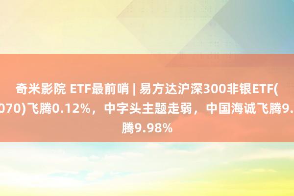 奇米影院 ETF最前哨 | 易方达沪深300非银ETF(512070)飞腾0.12%，中字头主题走弱，中国海诚飞腾9.98%