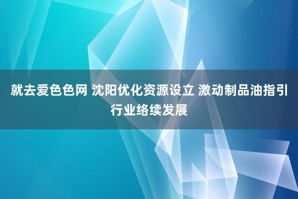 就去爱色色网 沈阳优化资源设立 激动制品油指引行业络续发展