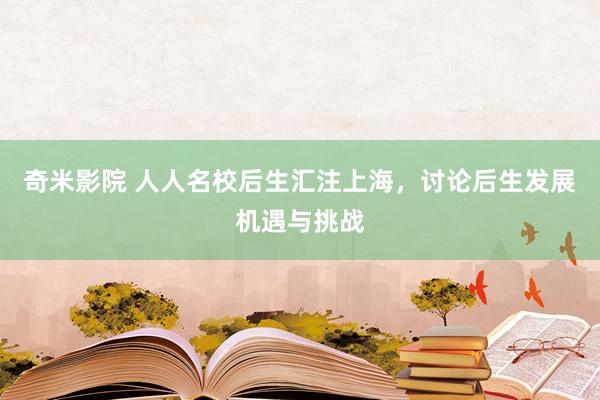 奇米影院 人人名校后生汇注上海，讨论后生发展机遇与挑战