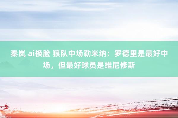 秦岚 ai换脸 狼队中场勒米纳：罗德里是最好中场，但最好球员是维尼修斯