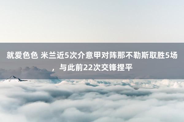 就爱色色 米兰近5次介意甲对阵那不勒斯取胜5场，与此前22次交锋捏平