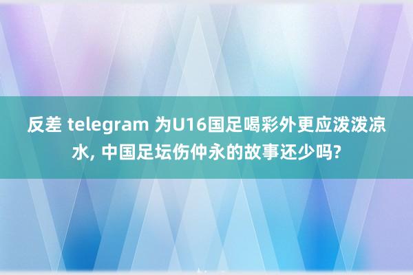 反差 telegram 为U16国足喝彩外更应泼泼凉水， 中国足坛伤仲永的故事还少吗?