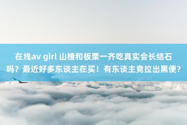 在线av girl 山楂和板栗一齐吃真实会长结石吗？最近好多东谈主在买！有东谈主竟拉出黑便？