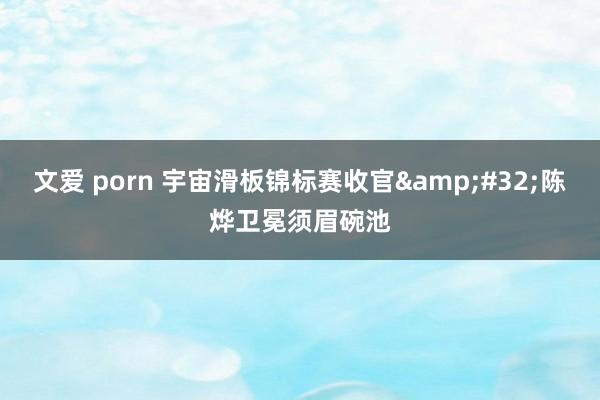 文爱 porn 宇宙滑板锦标赛收官&#32;陈烨卫冕须眉碗池