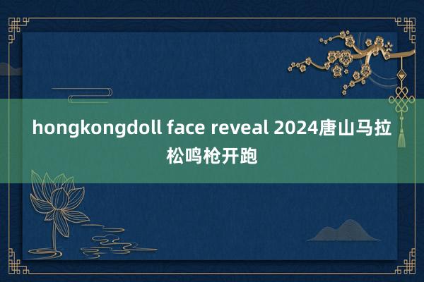 hongkongdoll face reveal 2024唐山马拉松鸣枪开跑