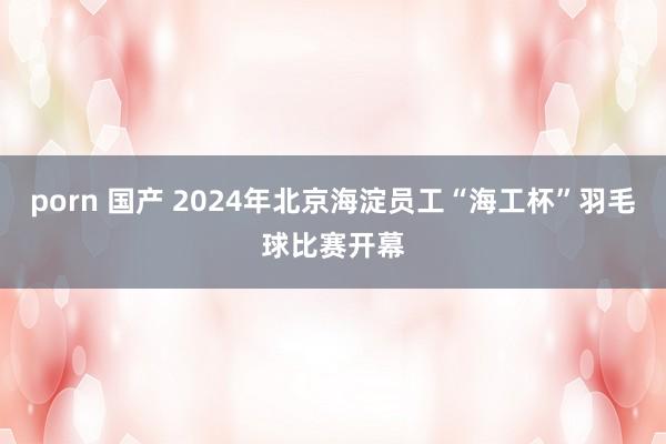 porn 国产 2024年北京海淀员工“海工杯”羽毛球比赛开幕