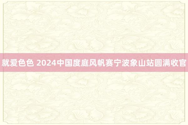 就爱色色 2024中国度庭风帆赛宁波象山站圆满收官