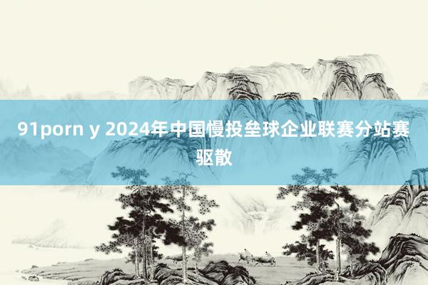 91porn y 2024年中国慢投垒球企业联赛分站赛驱散