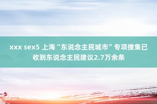 xxx sex5 上海“东说念主民城市”专项搜集已收到东说念主民建议2.7万余条