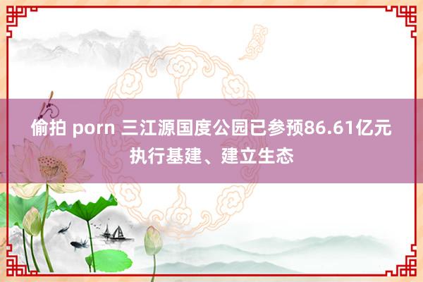 偷拍 porn 三江源国度公园已参预86.61亿元执行基建、建立生态