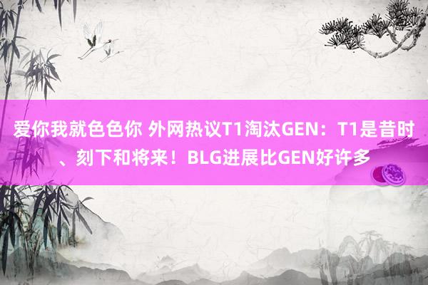 爱你我就色色你 外网热议T1淘汰GEN：T1是昔时、刻下和将来！BLG进展比GEN好许多