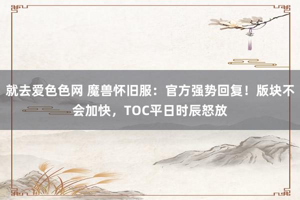 就去爱色色网 魔兽怀旧服：官方强势回复！版块不会加快，TOC平日时辰怒放