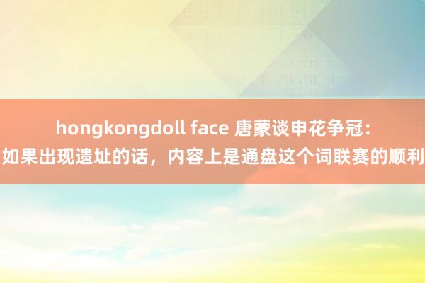 hongkongdoll face 唐蒙谈申花争冠：如果出现遗址的话，内容上是通盘这个词联赛的顺利