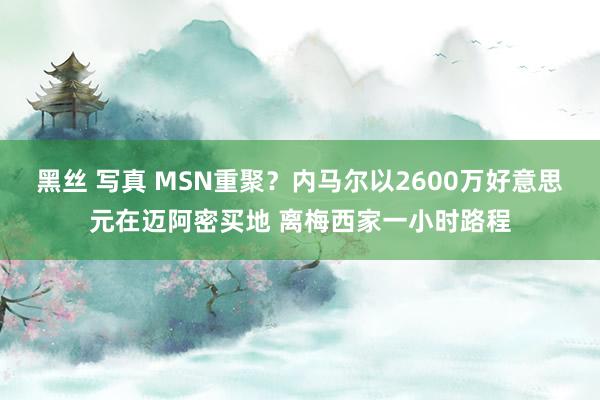 黑丝 写真 MSN重聚？内马尔以2600万好意思元在迈阿密买地 离梅西家一小时路程