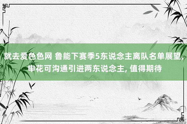 就去爱色色网 鲁能下赛季5东说念主离队名单展望， 申花可沟通引进两东说念主， 值得期待