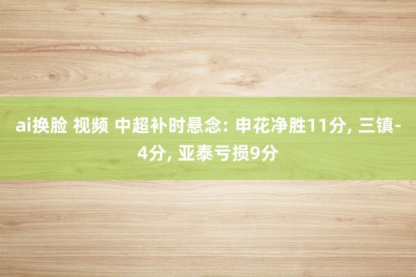 ai换脸 视频 中超补时悬念: 申花净胜11分， 三镇-4分， 亚泰亏损9分