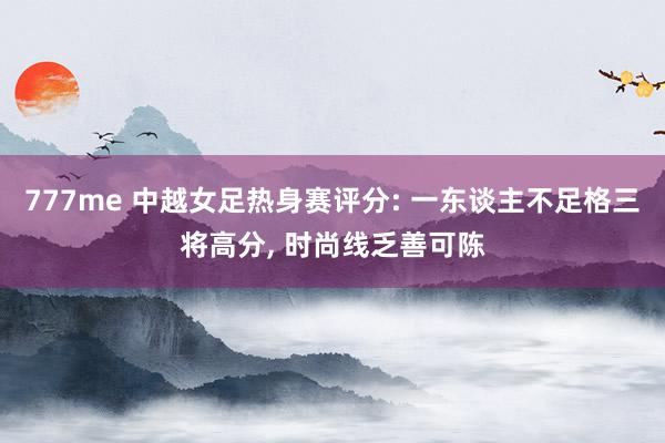 777me 中越女足热身赛评分: 一东谈主不足格三将高分， 时尚线乏善可陈