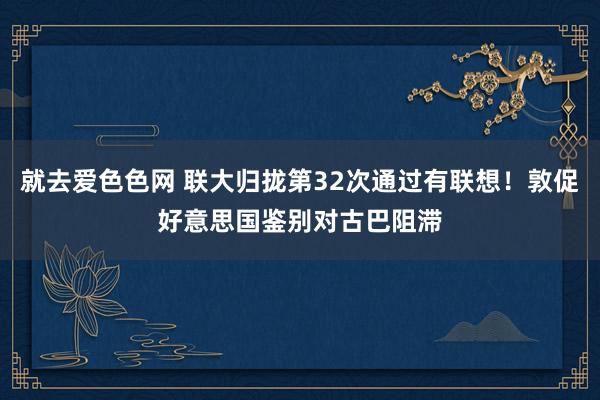 就去爱色色网 联大归拢第32次通过有联想！敦促好意思国鉴别对古巴阻滞